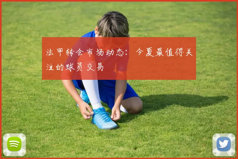 法甲转会市场动态：今夏最值得关注的球员交易