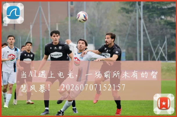 当AI遇上电竞，一场前所未有的智慧风暴！_20260707152157