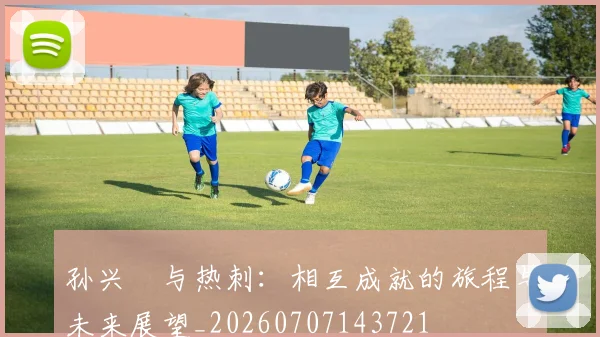 孙兴慜与热刺：相互成就的旅程与未来展望_20260707143721