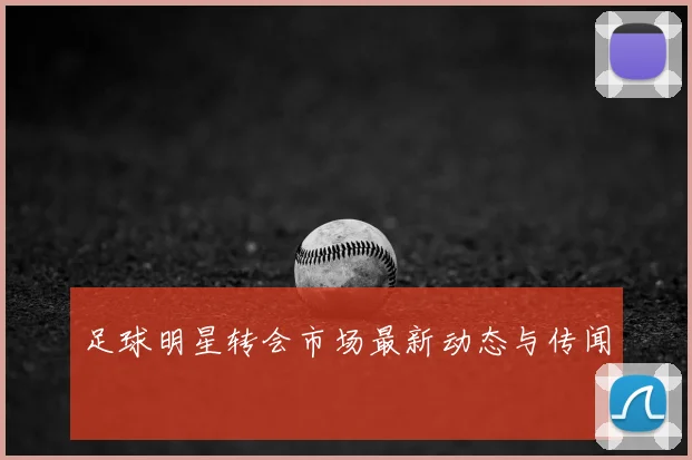 足球明星转会市场最新动态与传闻