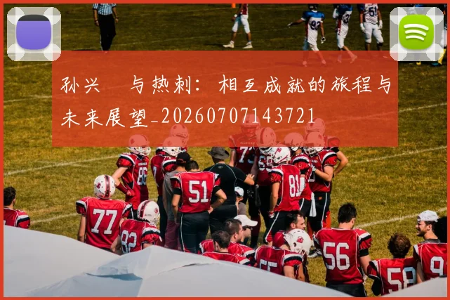 孙兴慜与热刺：相互成就的旅程与未来展望_20260707143721