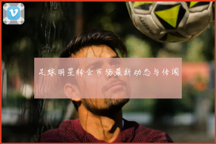 足球明星转会市场最新动态与传闻