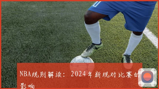 NBA规则解读:2024年新规对比赛的影响