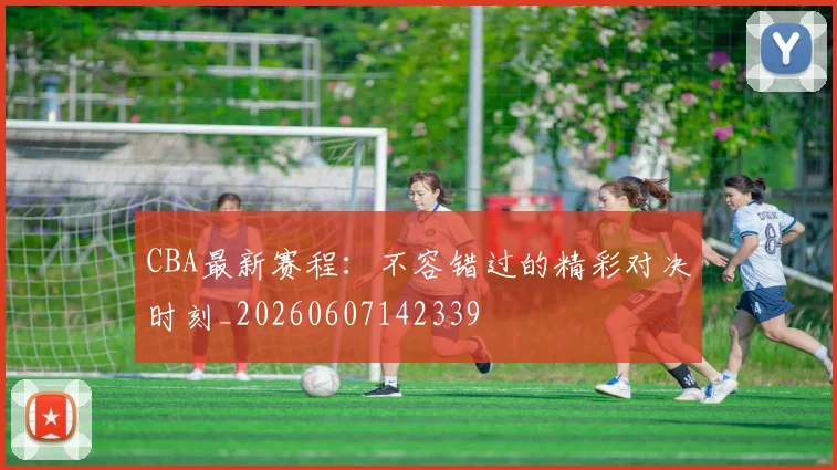 CBA最新赛程:不容错过的精彩对决时刻_20260607142339